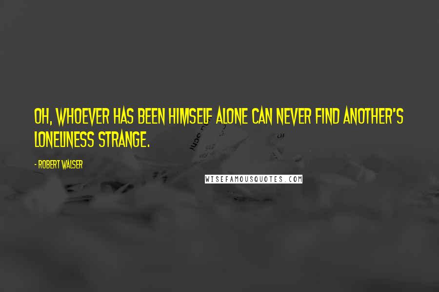 Robert Walser Quotes: Oh, whoever has been himself alone can never find another's loneliness strange.