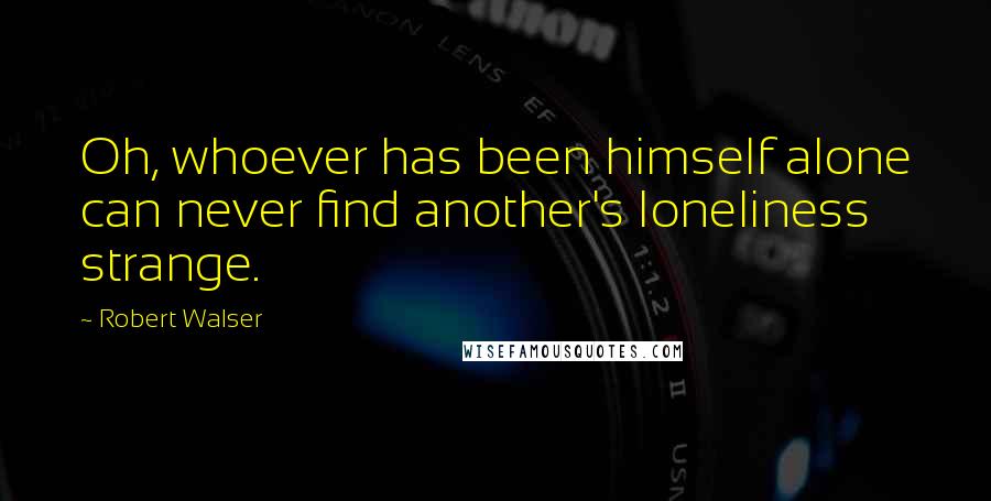 Robert Walser Quotes: Oh, whoever has been himself alone can never find another's loneliness strange.