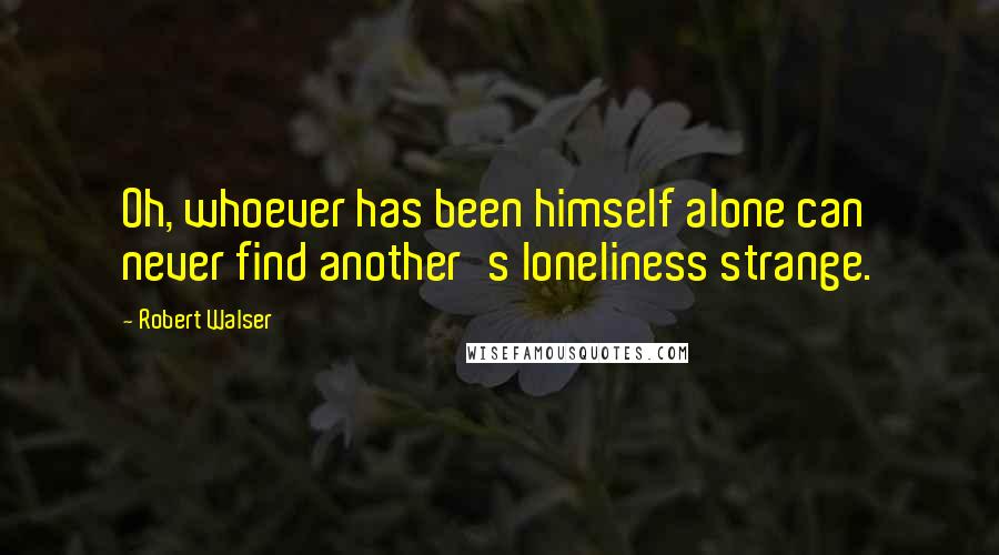 Robert Walser Quotes: Oh, whoever has been himself alone can never find another's loneliness strange.