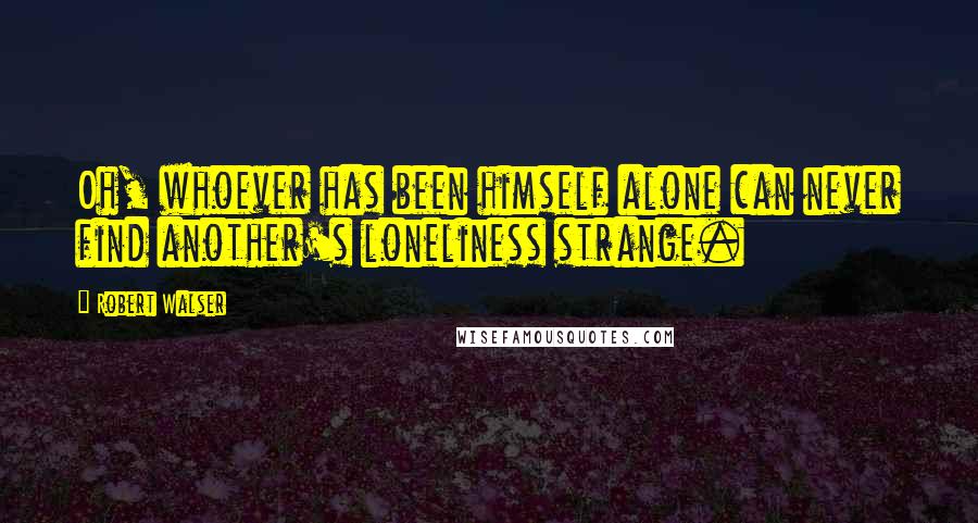 Robert Walser Quotes: Oh, whoever has been himself alone can never find another's loneliness strange.