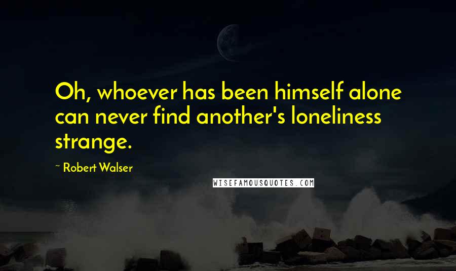 Robert Walser Quotes: Oh, whoever has been himself alone can never find another's loneliness strange.