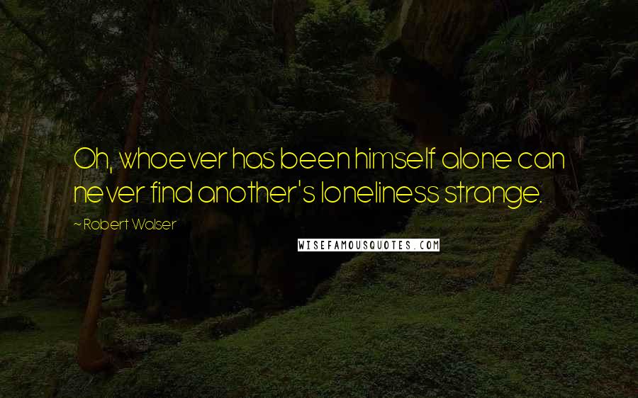 Robert Walser Quotes: Oh, whoever has been himself alone can never find another's loneliness strange.