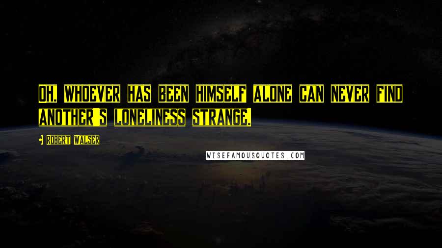 Robert Walser Quotes: Oh, whoever has been himself alone can never find another's loneliness strange.