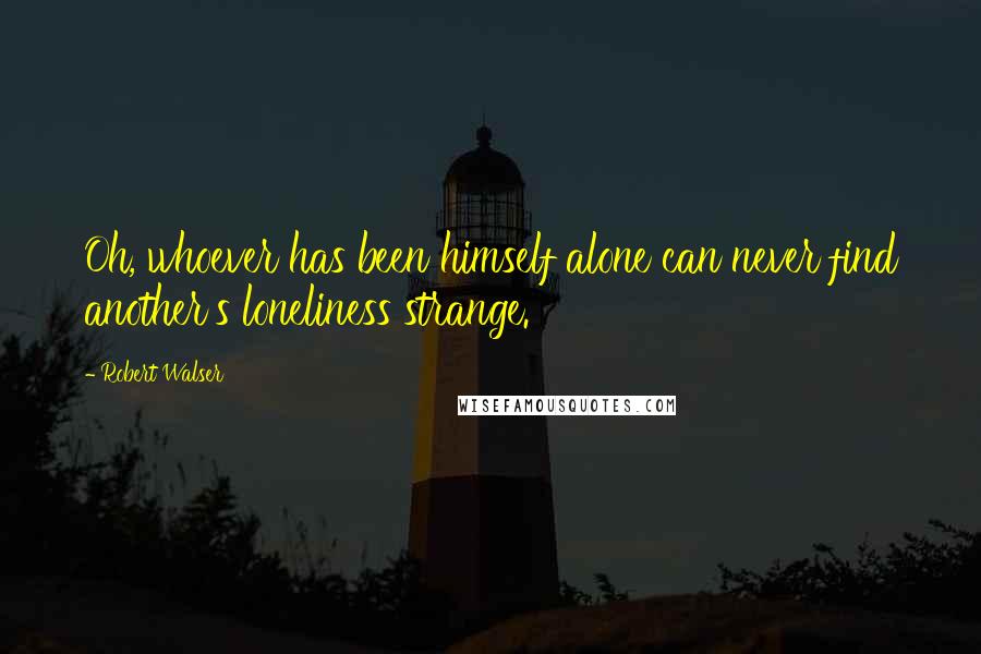 Robert Walser Quotes: Oh, whoever has been himself alone can never find another's loneliness strange.