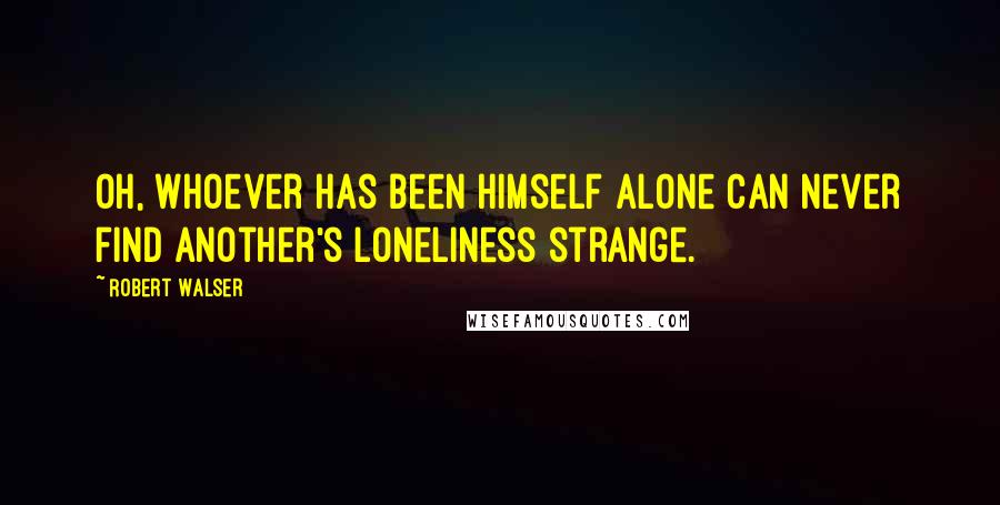 Robert Walser Quotes: Oh, whoever has been himself alone can never find another's loneliness strange.