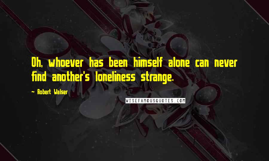 Robert Walser Quotes: Oh, whoever has been himself alone can never find another's loneliness strange.