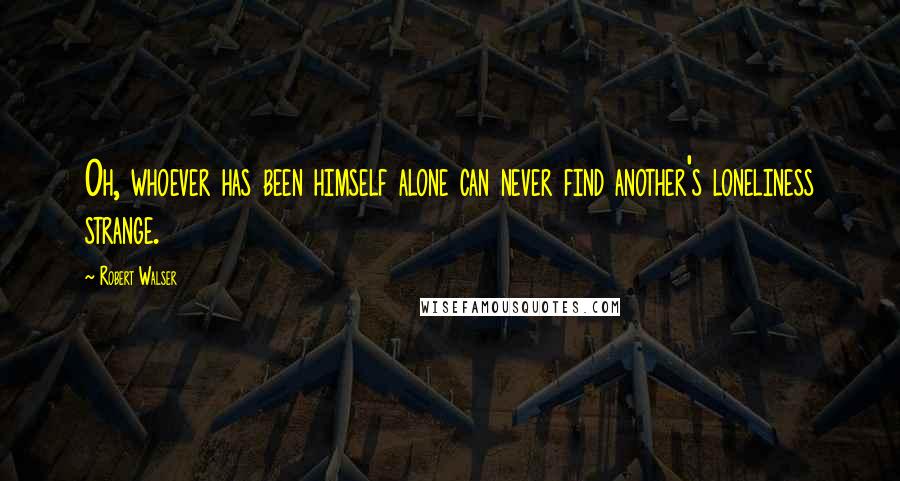 Robert Walser Quotes: Oh, whoever has been himself alone can never find another's loneliness strange.