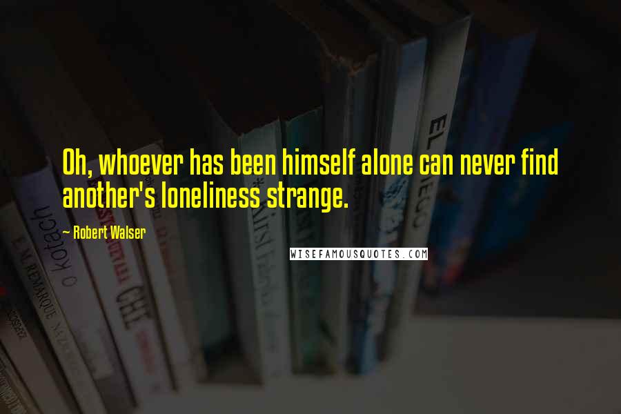 Robert Walser Quotes: Oh, whoever has been himself alone can never find another's loneliness strange.