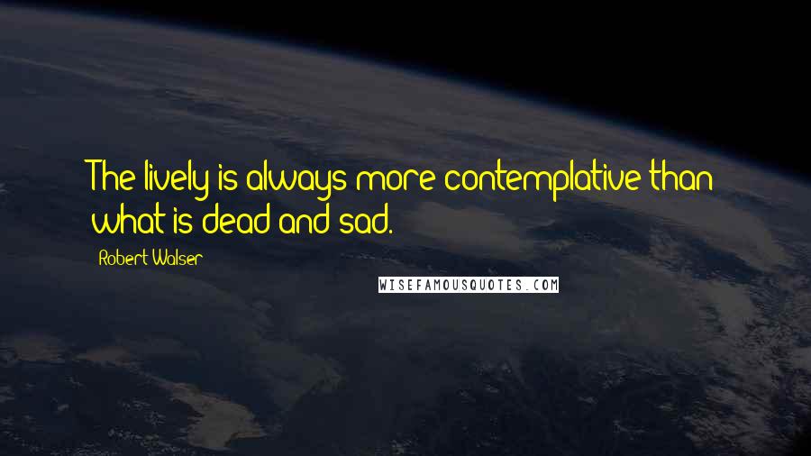 Robert Walser Quotes: The lively is always more contemplative than what is dead and sad.