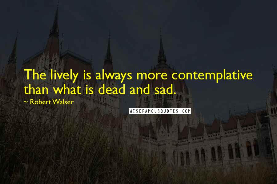 Robert Walser Quotes: The lively is always more contemplative than what is dead and sad.