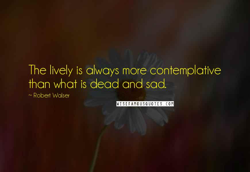 Robert Walser Quotes: The lively is always more contemplative than what is dead and sad.