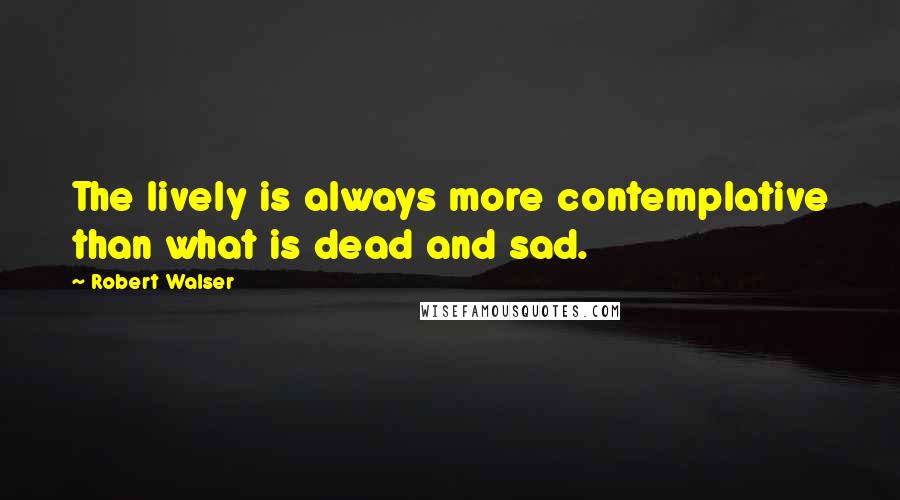 Robert Walser Quotes: The lively is always more contemplative than what is dead and sad.