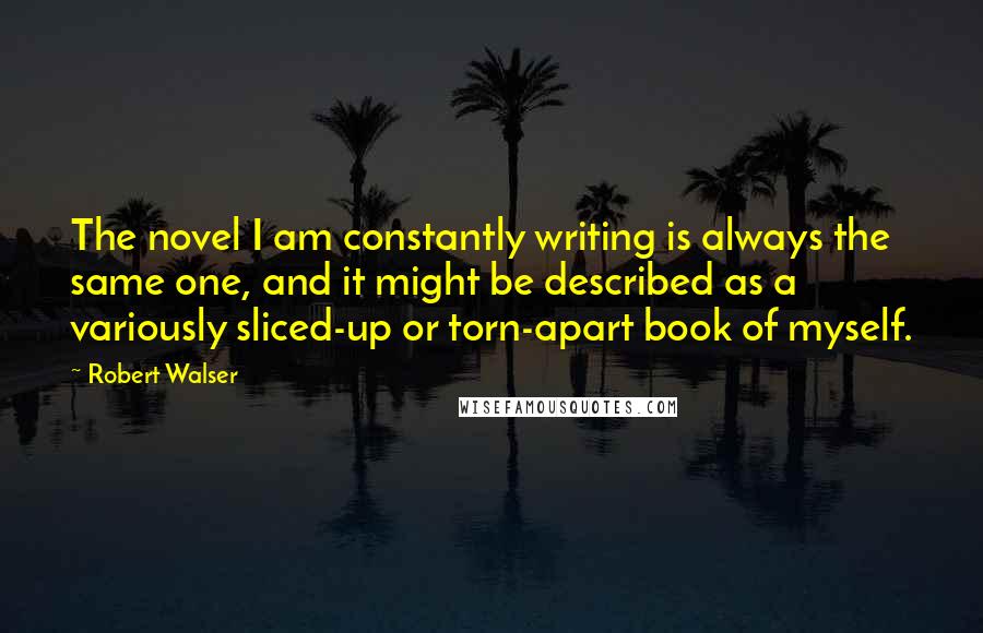 Robert Walser Quotes: The novel I am constantly writing is always the same one, and it might be described as a variously sliced-up or torn-apart book of myself.