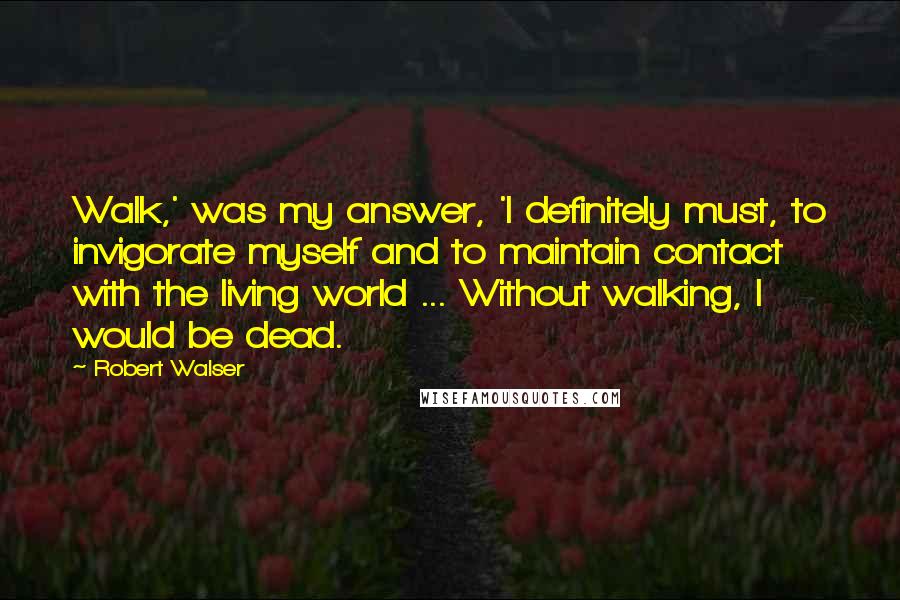 Robert Walser Quotes: Walk,' was my answer, 'I definitely must, to invigorate myself and to maintain contact with the living world ... Without walking, I would be dead.