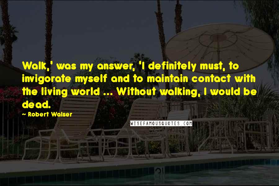 Robert Walser Quotes: Walk,' was my answer, 'I definitely must, to invigorate myself and to maintain contact with the living world ... Without walking, I would be dead.