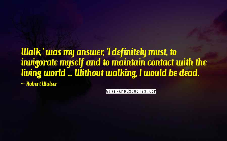 Robert Walser Quotes: Walk,' was my answer, 'I definitely must, to invigorate myself and to maintain contact with the living world ... Without walking, I would be dead.