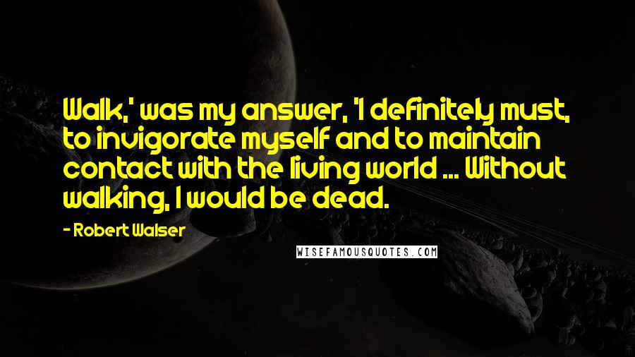 Robert Walser Quotes: Walk,' was my answer, 'I definitely must, to invigorate myself and to maintain contact with the living world ... Without walking, I would be dead.