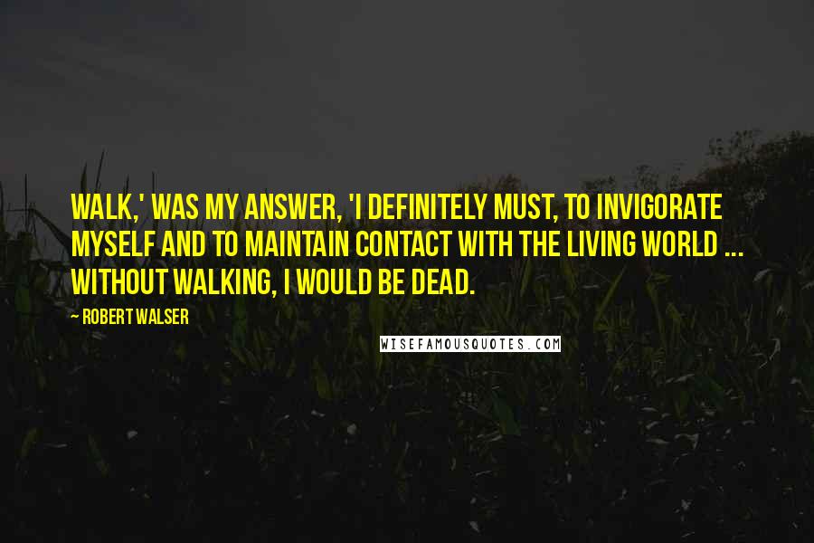 Robert Walser Quotes: Walk,' was my answer, 'I definitely must, to invigorate myself and to maintain contact with the living world ... Without walking, I would be dead.