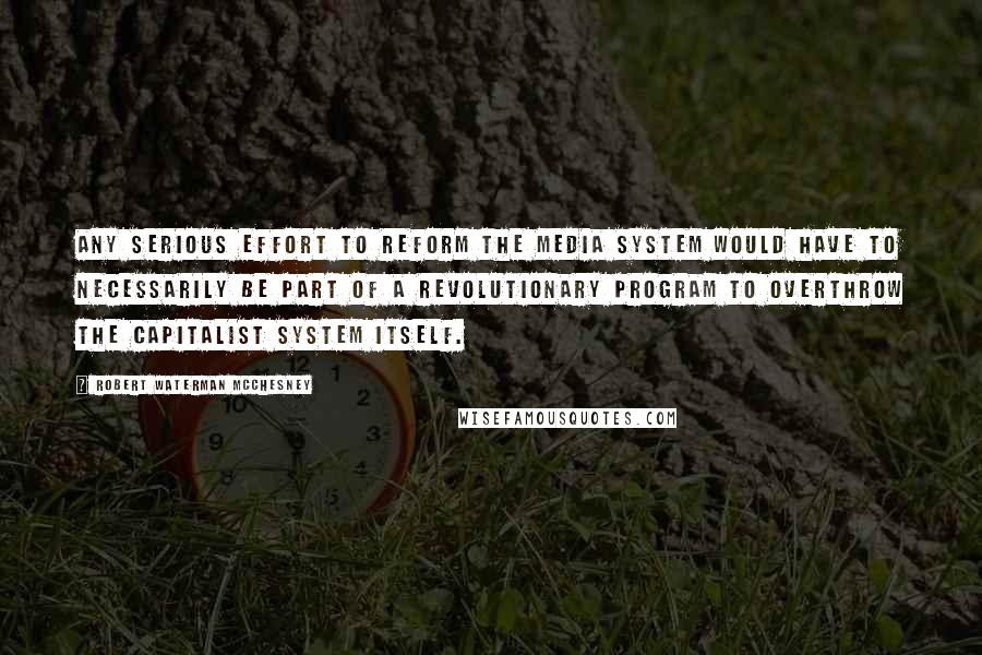 Robert Waterman McChesney Quotes: Any serious effort to reform the media system would have to necessarily be part of a revolutionary program to overthrow the capitalist system itself.