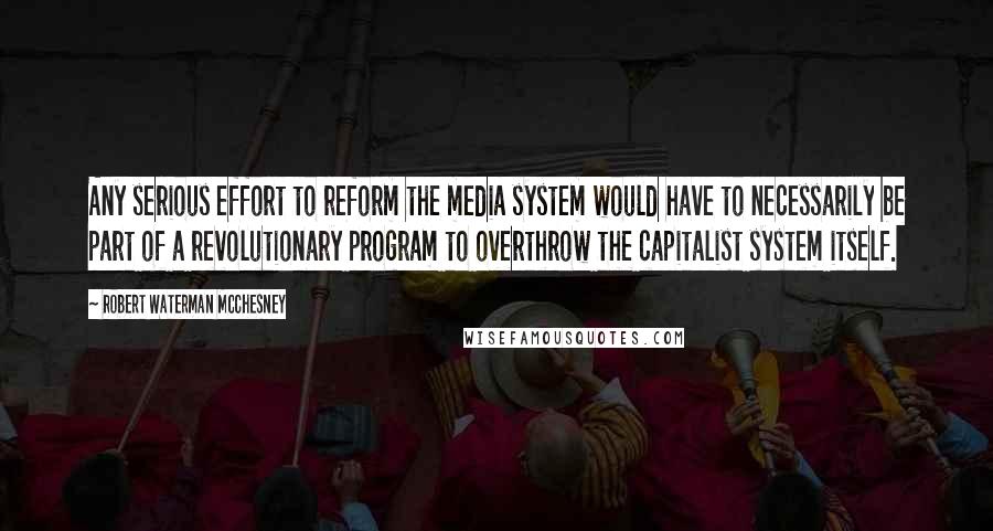 Robert Waterman McChesney Quotes: Any serious effort to reform the media system would have to necessarily be part of a revolutionary program to overthrow the capitalist system itself.
