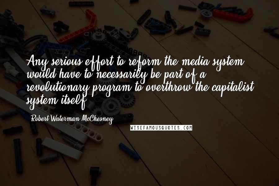 Robert Waterman McChesney Quotes: Any serious effort to reform the media system would have to necessarily be part of a revolutionary program to overthrow the capitalist system itself.