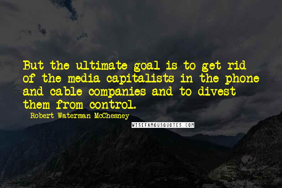 Robert Waterman McChesney Quotes: But the ultimate goal is to get rid of the media capitalists in the phone and cable companies and to divest them from control.