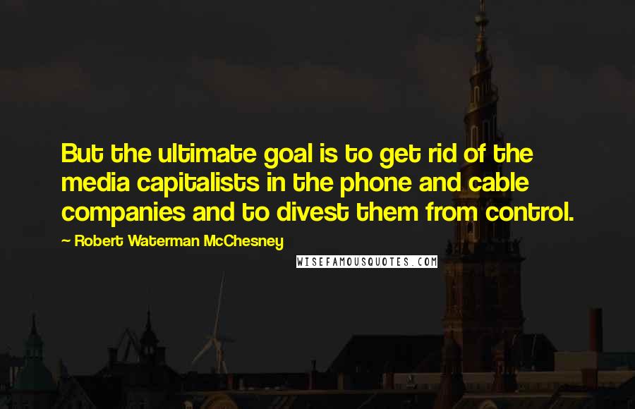 Robert Waterman McChesney Quotes: But the ultimate goal is to get rid of the media capitalists in the phone and cable companies and to divest them from control.