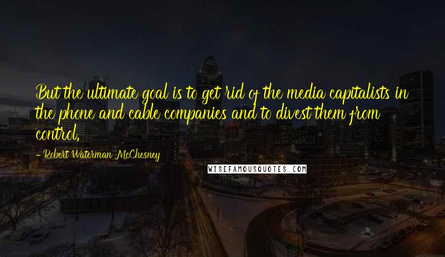 Robert Waterman McChesney Quotes: But the ultimate goal is to get rid of the media capitalists in the phone and cable companies and to divest them from control.