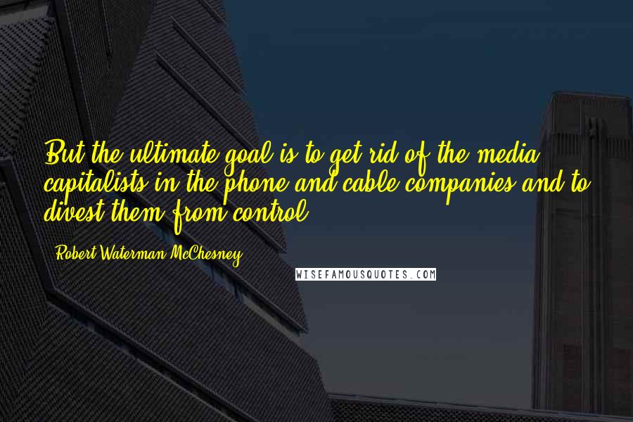 Robert Waterman McChesney Quotes: But the ultimate goal is to get rid of the media capitalists in the phone and cable companies and to divest them from control.