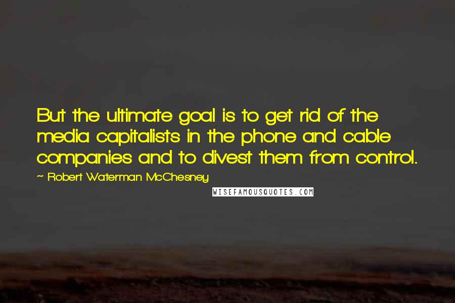 Robert Waterman McChesney Quotes: But the ultimate goal is to get rid of the media capitalists in the phone and cable companies and to divest them from control.
