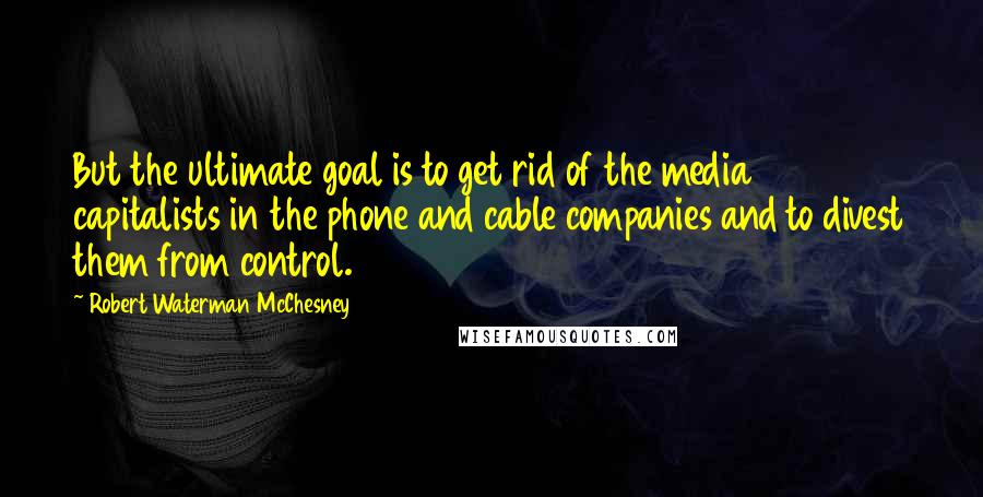 Robert Waterman McChesney Quotes: But the ultimate goal is to get rid of the media capitalists in the phone and cable companies and to divest them from control.