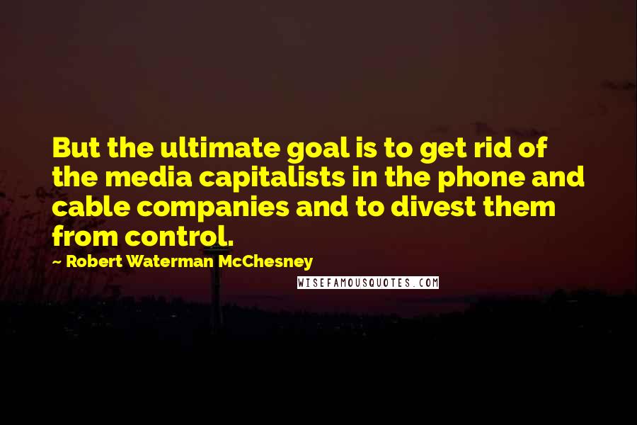 Robert Waterman McChesney Quotes: But the ultimate goal is to get rid of the media capitalists in the phone and cable companies and to divest them from control.