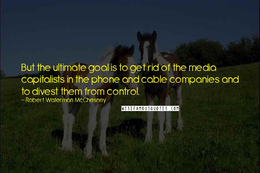 Robert Waterman McChesney Quotes: But the ultimate goal is to get rid of the media capitalists in the phone and cable companies and to divest them from control.