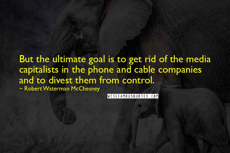 Robert Waterman McChesney Quotes: But the ultimate goal is to get rid of the media capitalists in the phone and cable companies and to divest them from control.