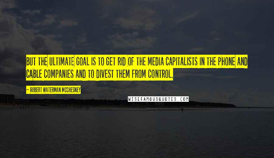 Robert Waterman McChesney Quotes: But the ultimate goal is to get rid of the media capitalists in the phone and cable companies and to divest them from control.