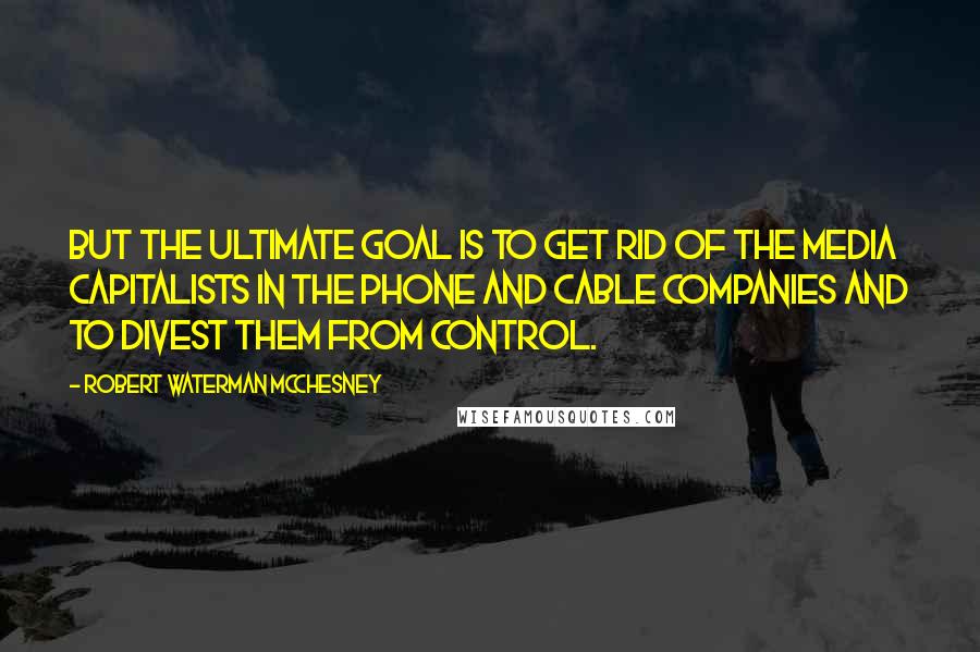 Robert Waterman McChesney Quotes: But the ultimate goal is to get rid of the media capitalists in the phone and cable companies and to divest them from control.