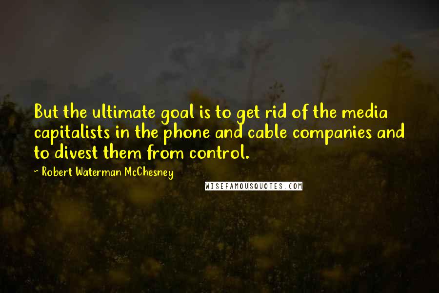 Robert Waterman McChesney Quotes: But the ultimate goal is to get rid of the media capitalists in the phone and cable companies and to divest them from control.