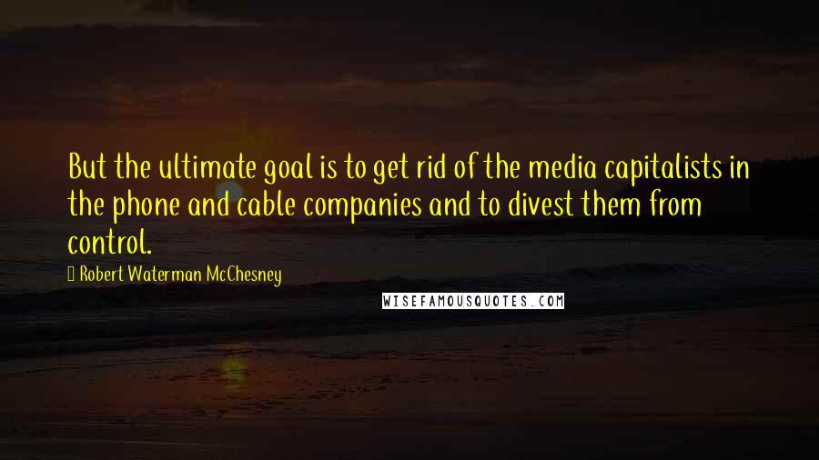 Robert Waterman McChesney Quotes: But the ultimate goal is to get rid of the media capitalists in the phone and cable companies and to divest them from control.