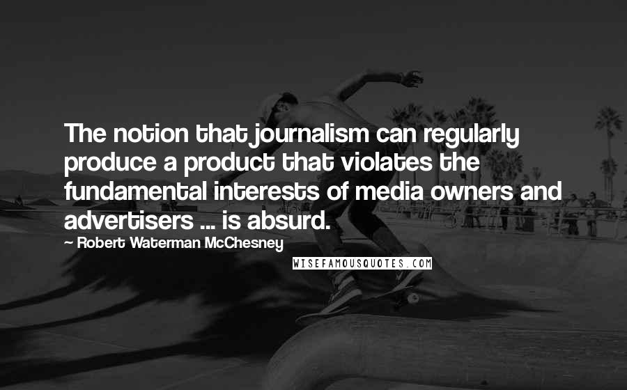 Robert Waterman McChesney Quotes: The notion that journalism can regularly produce a product that violates the fundamental interests of media owners and advertisers ... is absurd.