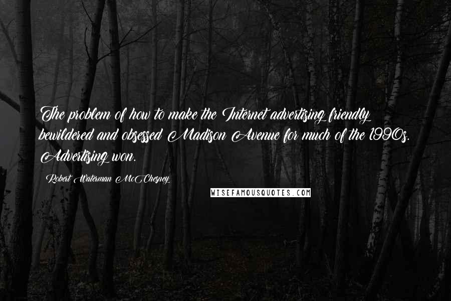 Robert Waterman McChesney Quotes: The problem of how to make the Internet advertising friendly bewildered and obsessed Madison Avenue for much of the 1990s. Advertising won.