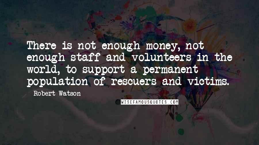 Robert Watson Quotes: There is not enough money, not enough staff and volunteers in the world, to support a permanent population of rescuers and victims.