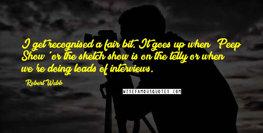 Robert Webb Quotes: I get recognised a fair bit. It goes up when 'Peep Show' or the sketch show is on the telly or when we're doing loads of interviews.