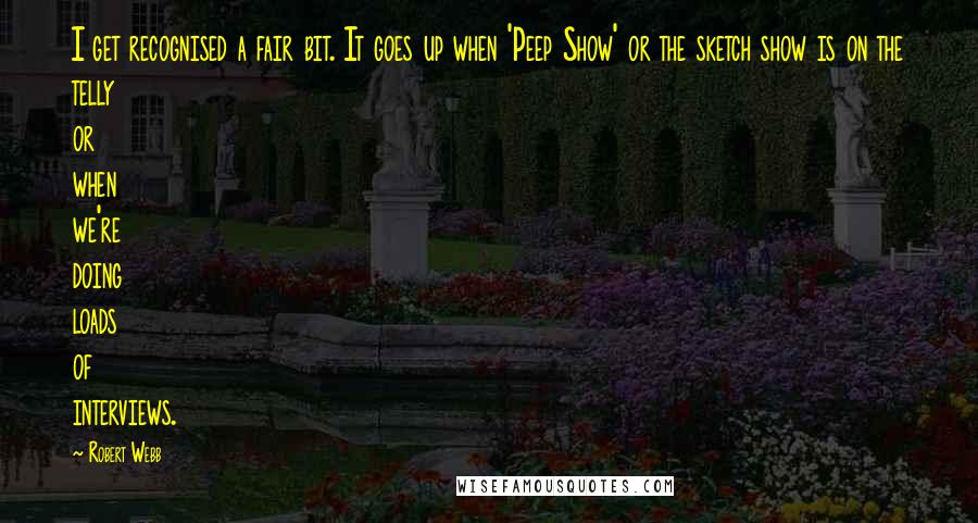 Robert Webb Quotes: I get recognised a fair bit. It goes up when 'Peep Show' or the sketch show is on the telly or when we're doing loads of interviews.