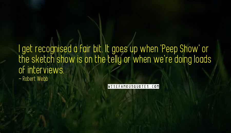 Robert Webb Quotes: I get recognised a fair bit. It goes up when 'Peep Show' or the sketch show is on the telly or when we're doing loads of interviews.