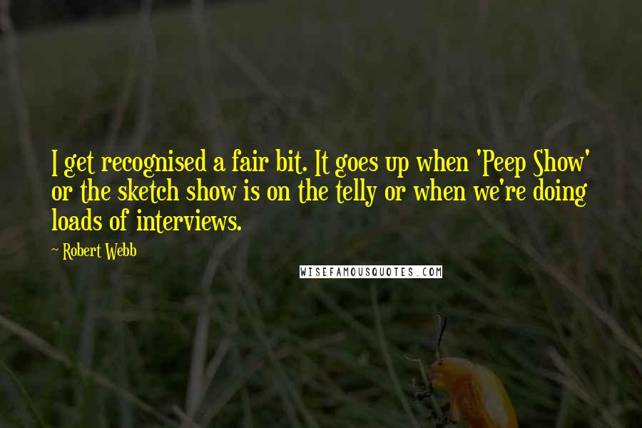 Robert Webb Quotes: I get recognised a fair bit. It goes up when 'Peep Show' or the sketch show is on the telly or when we're doing loads of interviews.