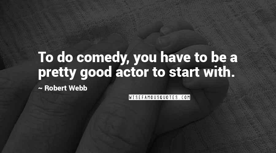 Robert Webb Quotes: To do comedy, you have to be a pretty good actor to start with.