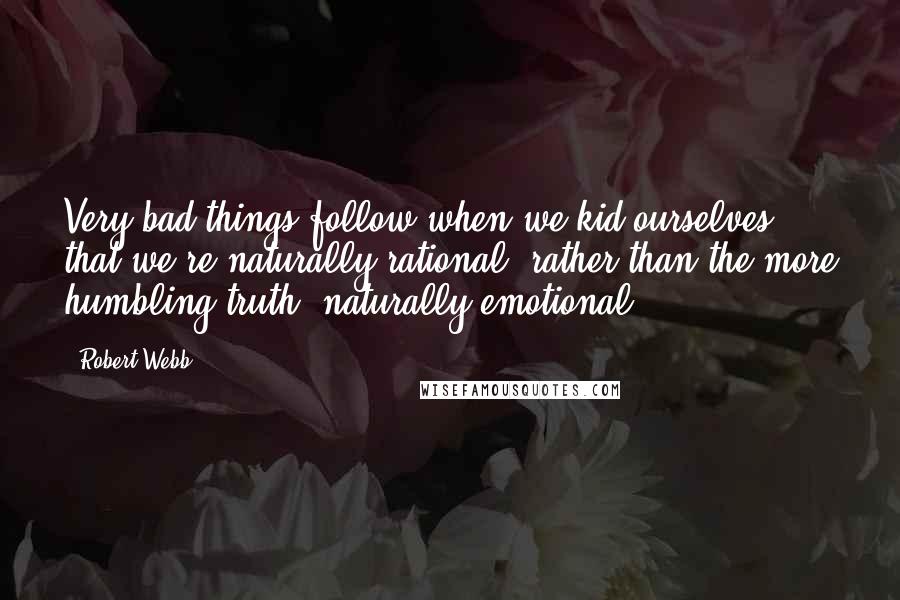 Robert Webb Quotes: Very bad things follow when we kid ourselves that we're naturally rational, rather than the more humbling truth: naturally emotional.