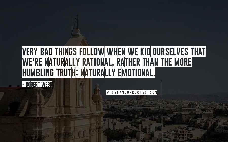 Robert Webb Quotes: Very bad things follow when we kid ourselves that we're naturally rational, rather than the more humbling truth: naturally emotional.