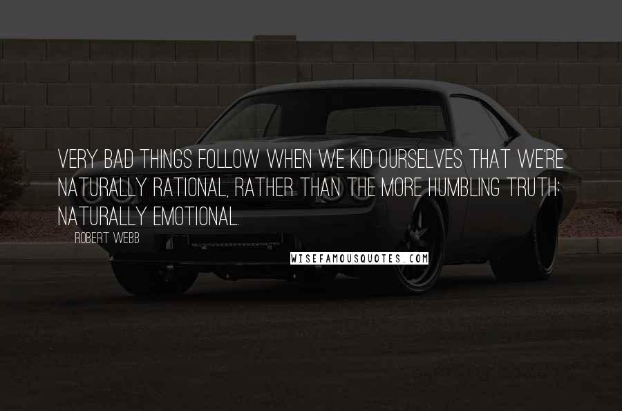 Robert Webb Quotes: Very bad things follow when we kid ourselves that we're naturally rational, rather than the more humbling truth: naturally emotional.