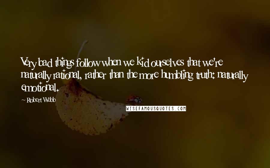 Robert Webb Quotes: Very bad things follow when we kid ourselves that we're naturally rational, rather than the more humbling truth: naturally emotional.